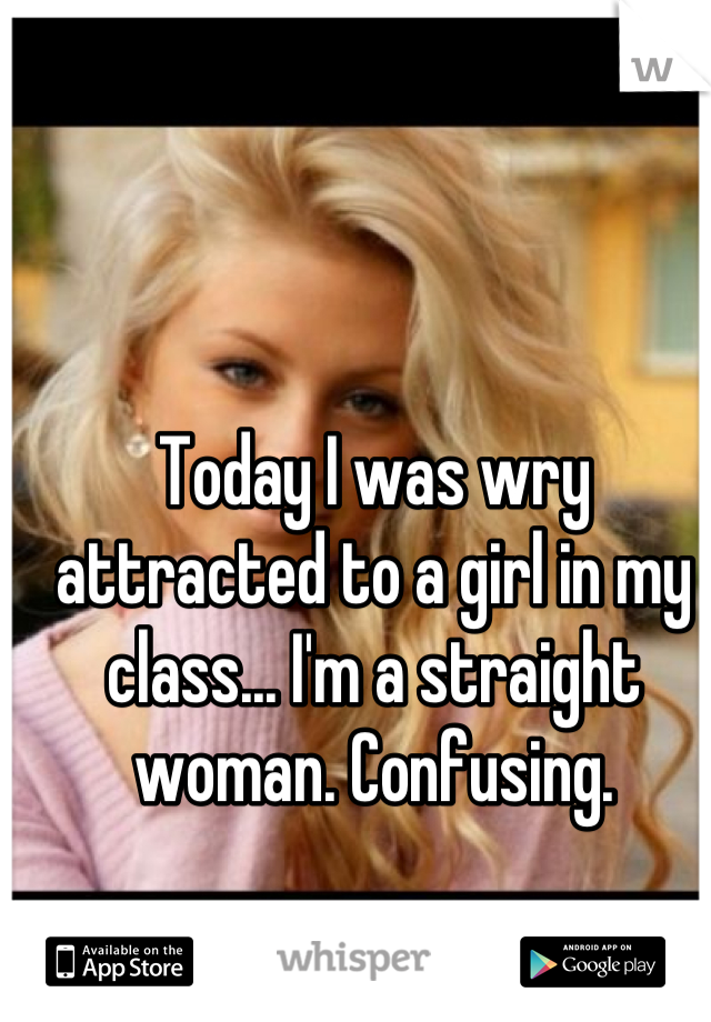 Today I was wry attracted to a girl in my class... I'm a straight woman. Confusing.