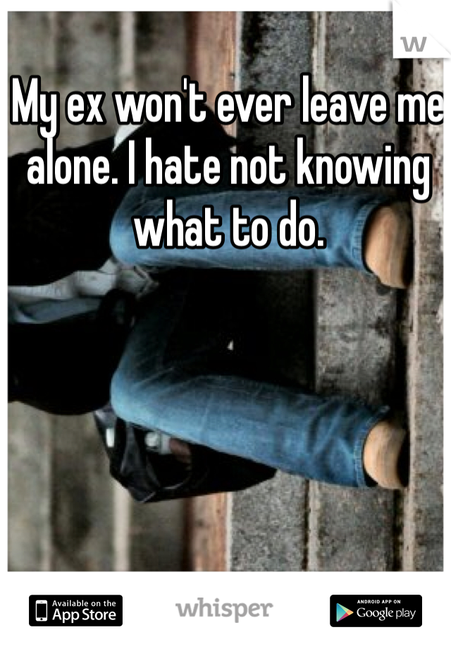 My ex won't ever leave me alone. I hate not knowing what to do. 