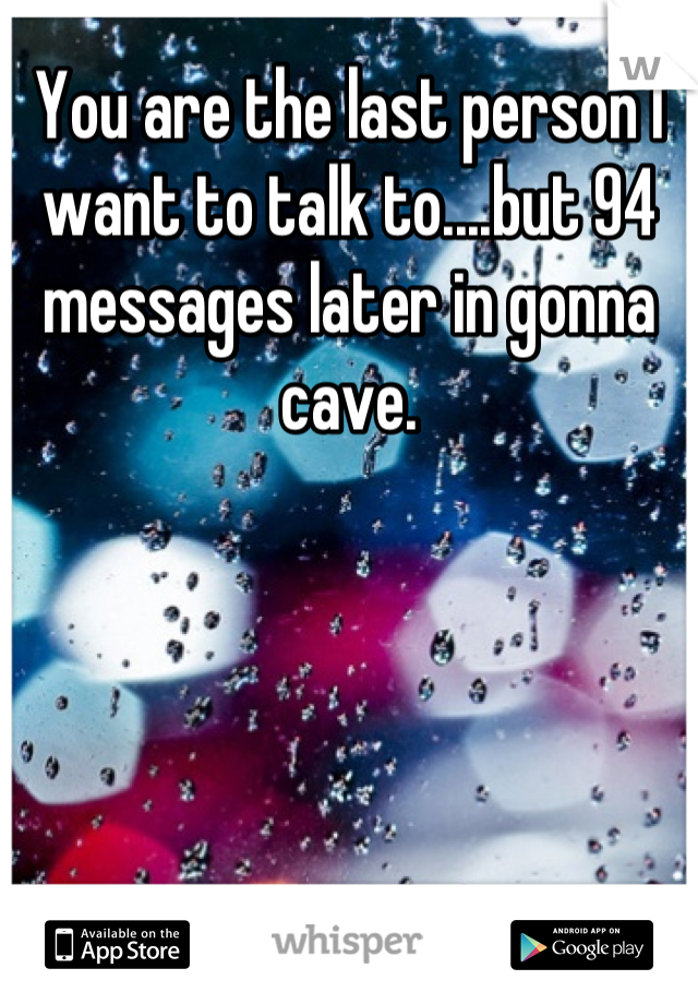 You are the last person I want to talk to....but 94 messages later in gonna cave.