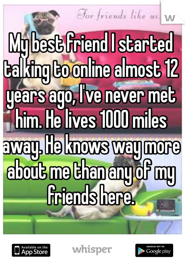 My best friend I started talking to online almost 12 years ago, I've never met him. He lives 1000 miles away. He knows way more about me than any of my friends here.
