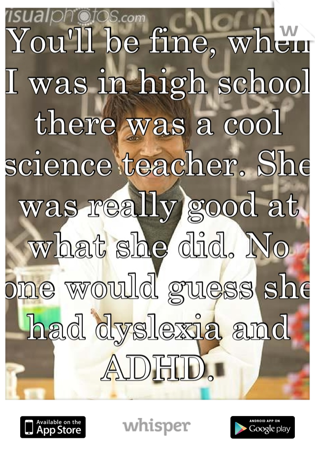 You'll be fine, when I was in high school there was a cool science teacher. She was really good at what she did. No one would guess she had dyslexia and ADHD. 