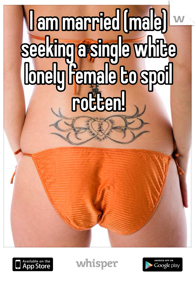 I am married (male) seeking a single white lonely female to spoil rotten!