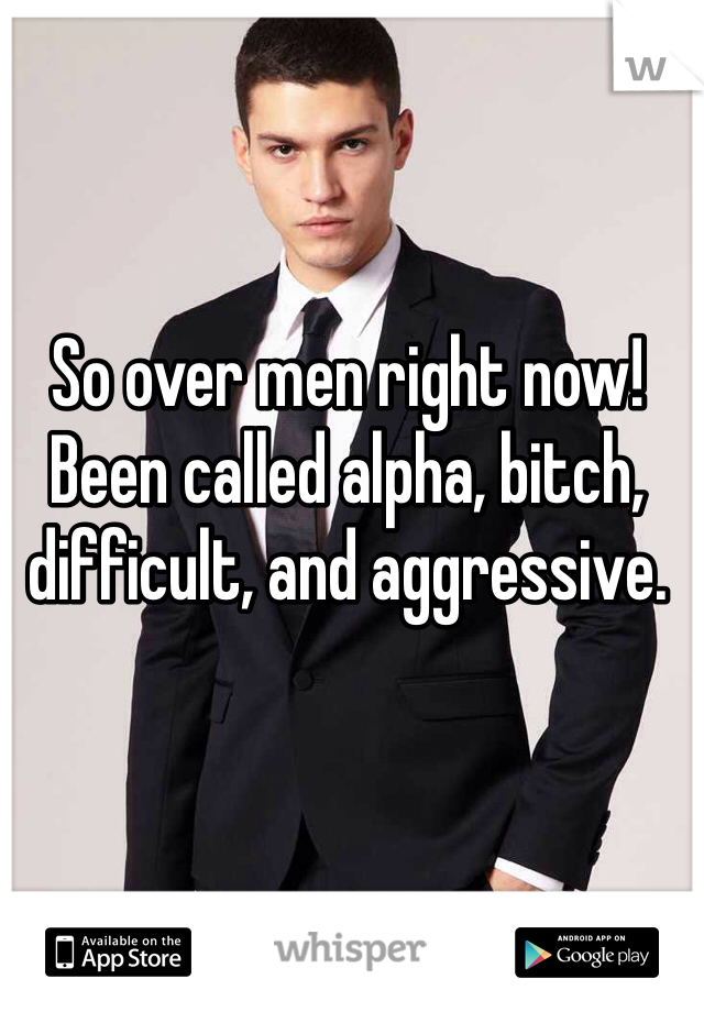 So over men right now! Been called alpha, bitch, difficult, and aggressive. 