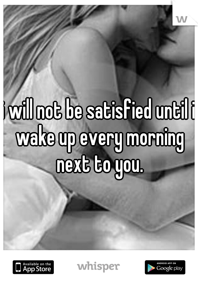 i will not be satisfied until i wake up every morning next to you.