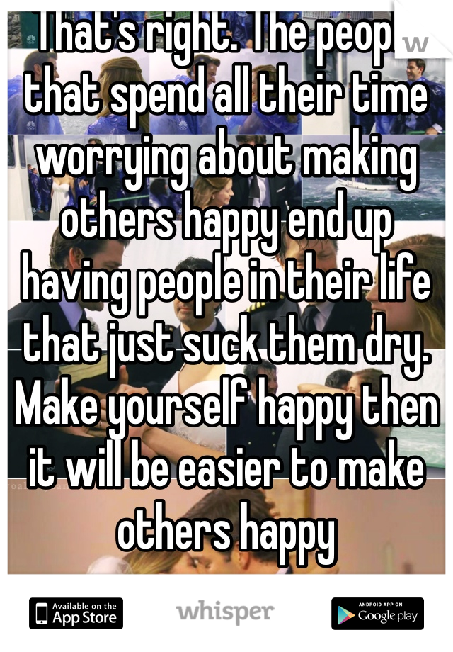 That's right. The people that spend all their time worrying about making others happy end up having people in their life that just suck them dry. Make yourself happy then it will be easier to make others happy
