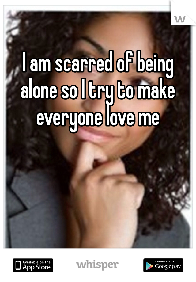 I am scarred of being alone so I try to make everyone love me