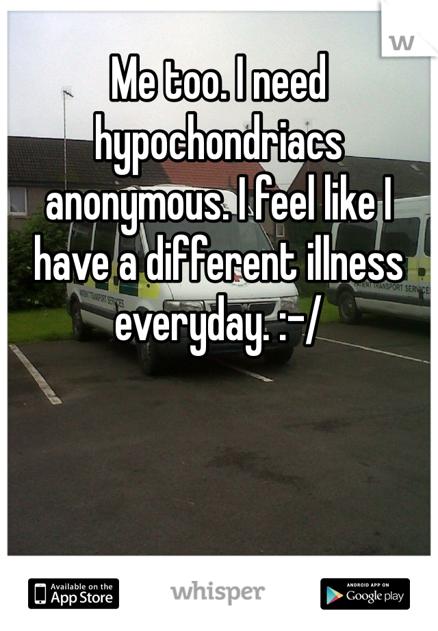Me too. I need hypochondriacs anonymous. I feel like I have a different illness everyday. :-/