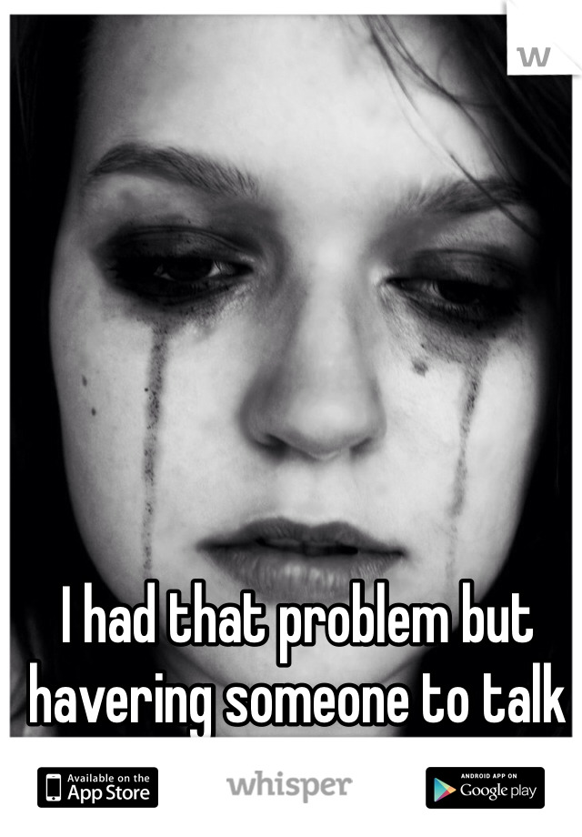 I had that problem but havering someone to talk to helps sometimes