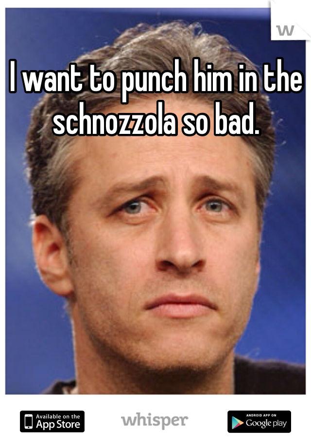 I want to punch him in the schnozzola so bad.