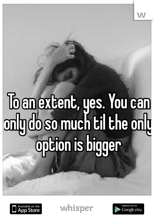 To an extent, yes. You can only do so much til the only option is bigger