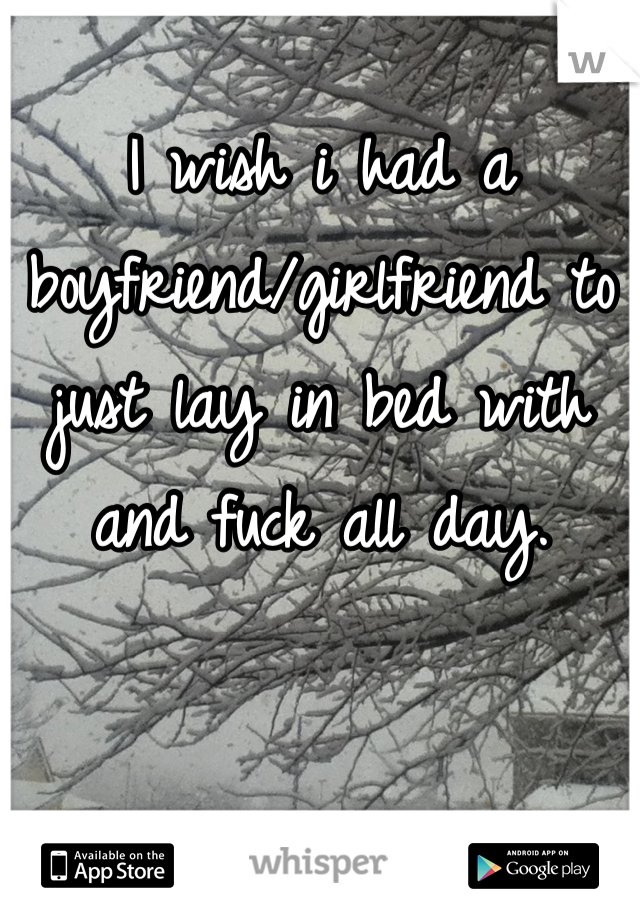 I wish i had a boyfriend/girlfriend to just lay in bed with and fuck all day.