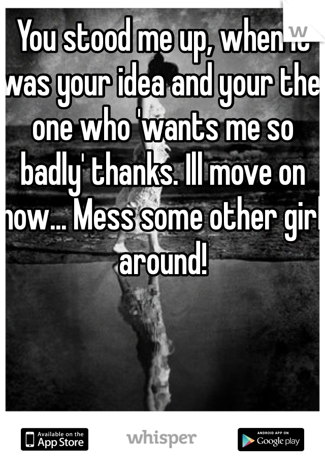You stood me up, when it was your idea and your the one who 'wants me so badly' thanks. Ill move on now... Mess some other girl around! 
