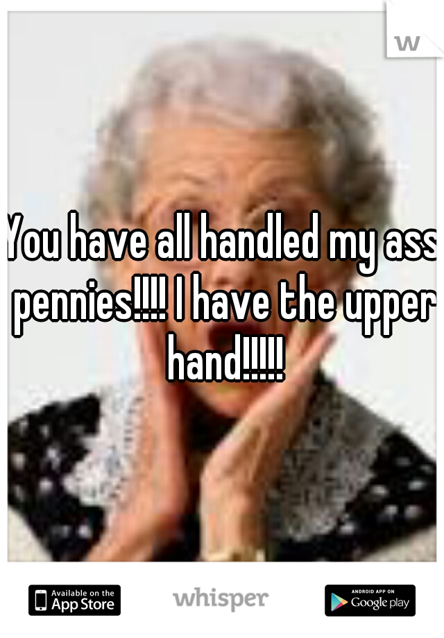 You have all handled my ass pennies!!!! I have the upper hand!!!!!