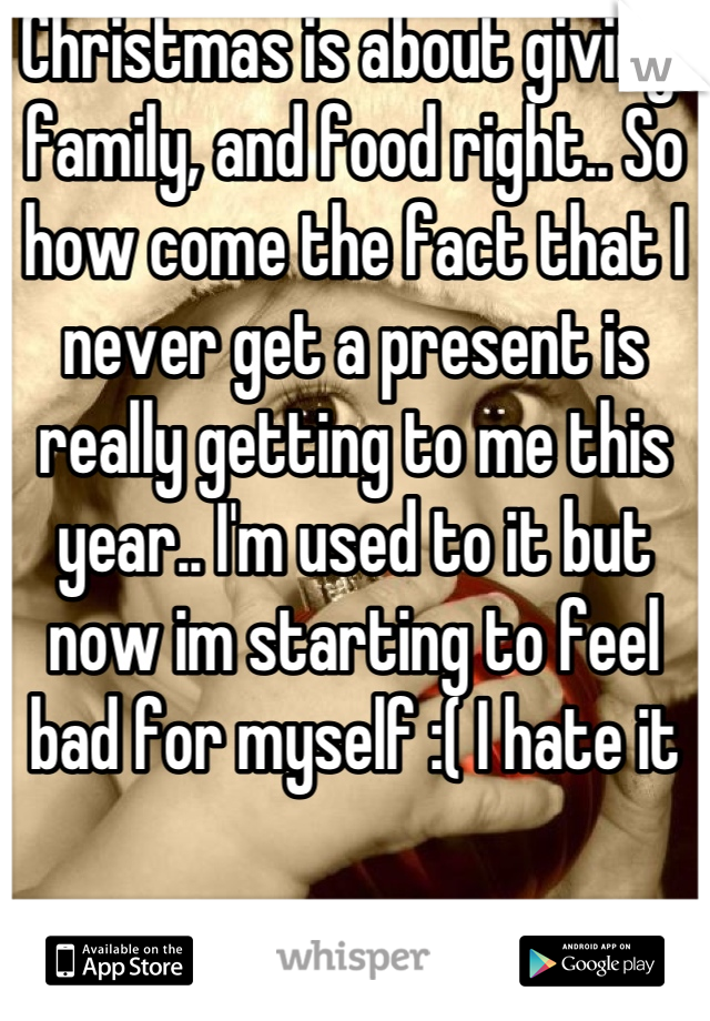 Christmas is about giving, family, and food right.. So how come the fact that I never get a present is really getting to me this year.. I'm used to it but now im starting to feel bad for myself :( I hate it