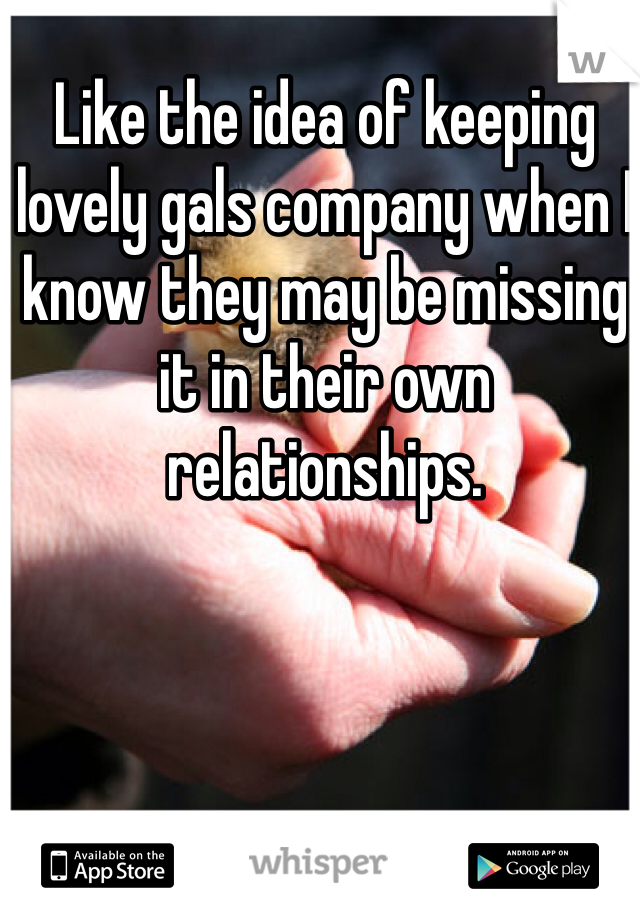 Like the idea of keeping lovely gals company when I know they may be missing it in their own relationships. 