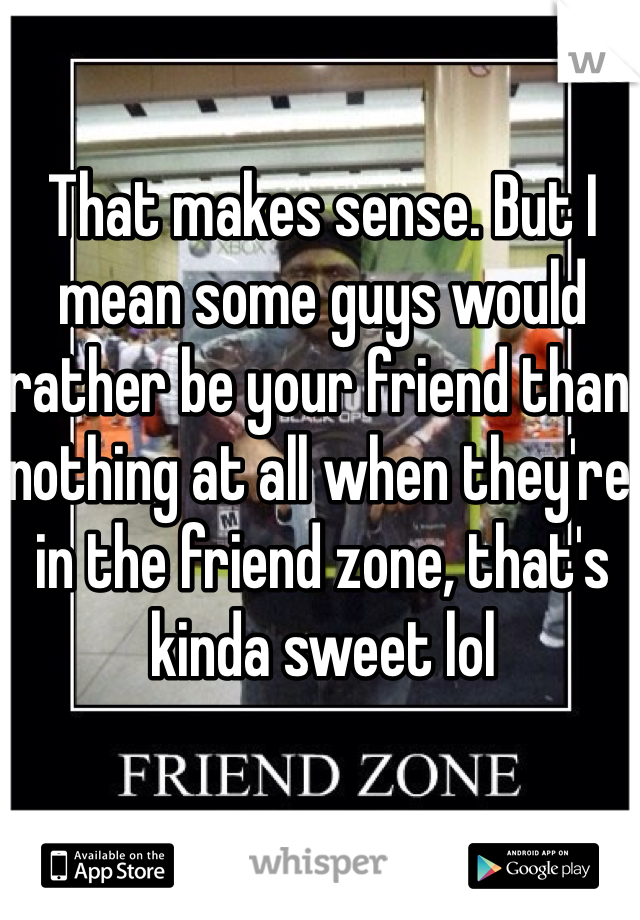 That makes sense. But I mean some guys would rather be your friend than nothing at all when they're in the friend zone, that's kinda sweet lol