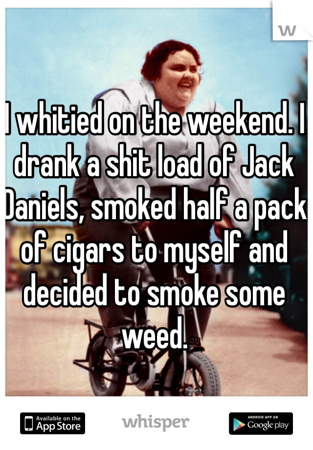 I whitied on the weekend. I drank a shit load of Jack Daniels, smoked half a pack of cigars to myself and decided to smoke some weed. 