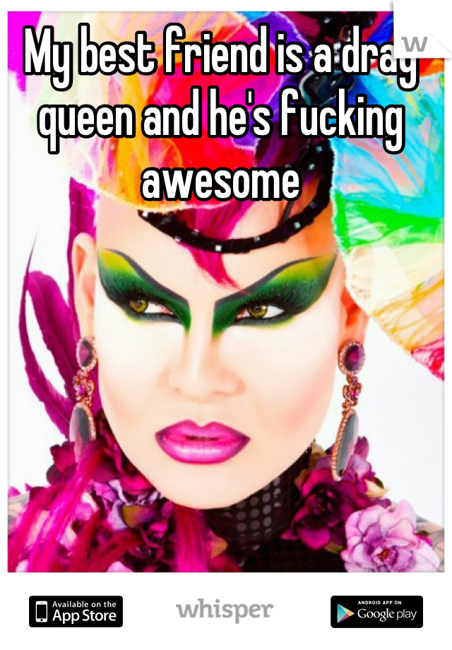 My best friend is a drag queen and he's fucking awesome