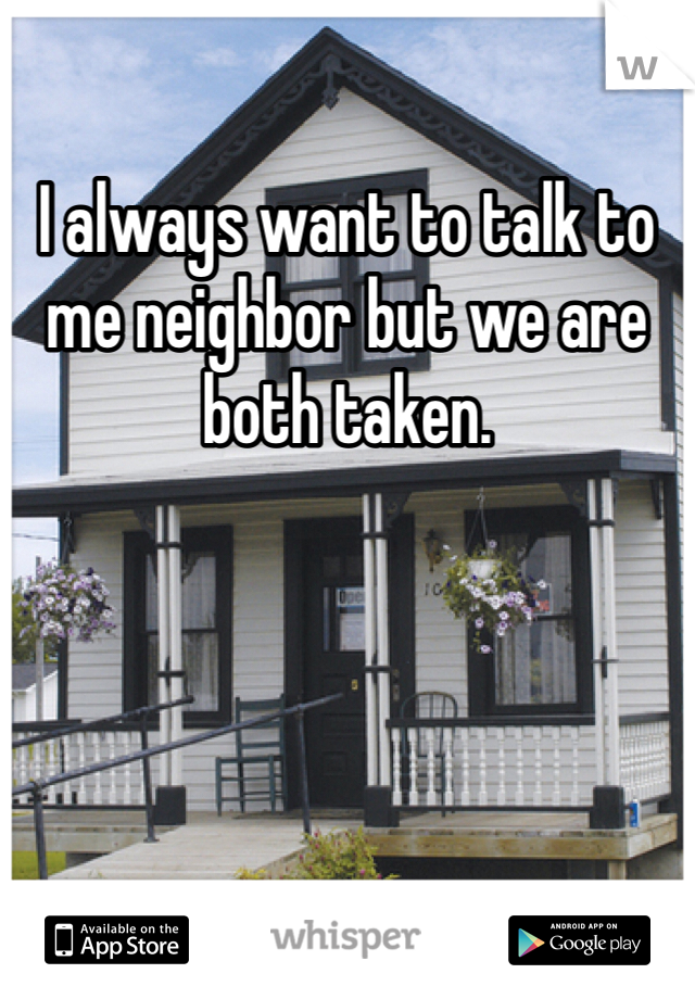 I always want to talk to me neighbor but we are both taken. 