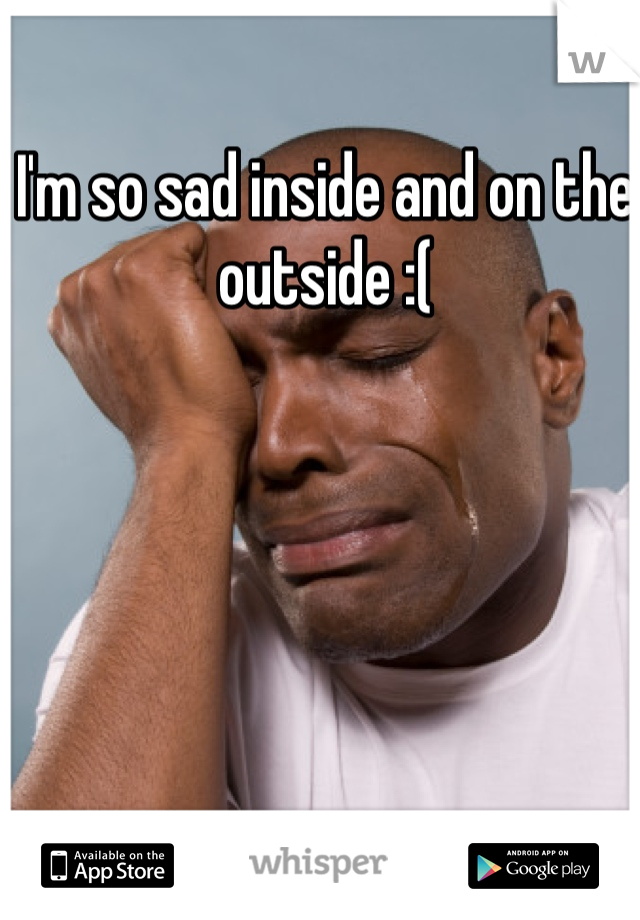 I'm so sad inside and on the outside :(