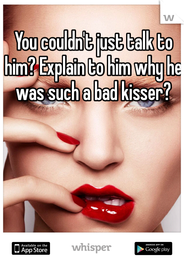You couldn't just talk to him? Explain to him why he was such a bad kisser?