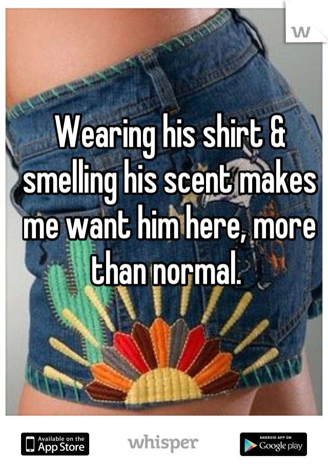 Wearing his shirt & smelling his scent makes me want him here, more than normal. 