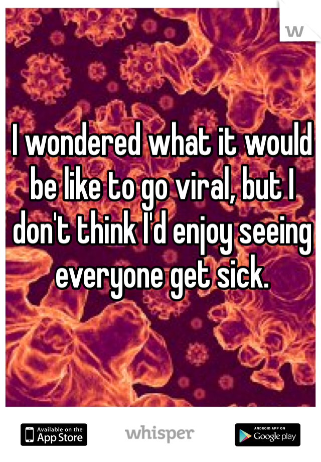 I wondered what it would be like to go viral, but I don't think I'd enjoy seeing everyone get sick.