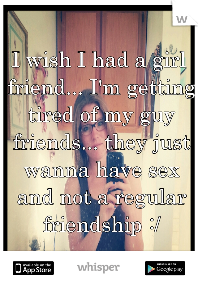I wish I had a girl friend... I'm getting tired of my guy friends... they just wanna have sex and not a regular friendship :/