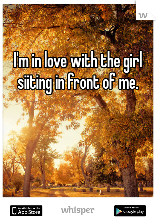 I'm in love with the girl siiting in front of me. 