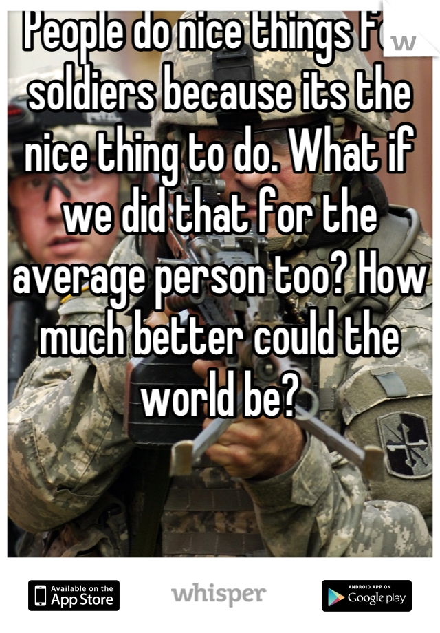 People do nice things for soldiers because its the nice thing to do. What if we did that for the average person too? How much better could the world be?