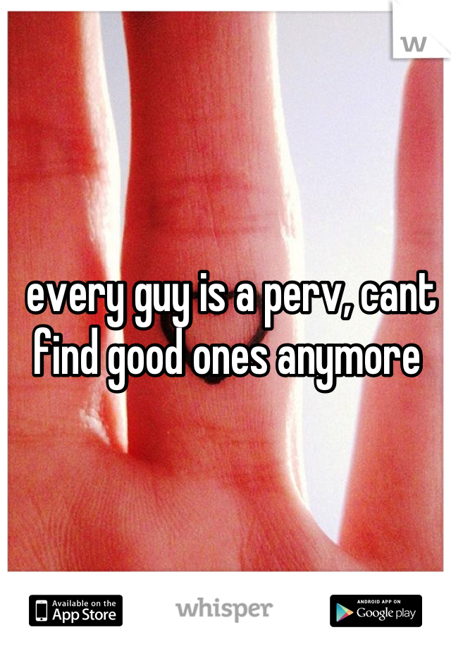 every guy is a perv, cant find good ones anymore 