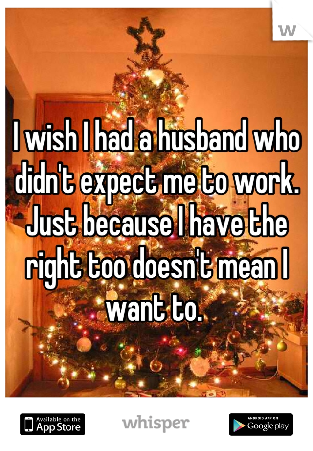 I wish I had a husband who didn't expect me to work. Just because I have the right too doesn't mean I want to. 