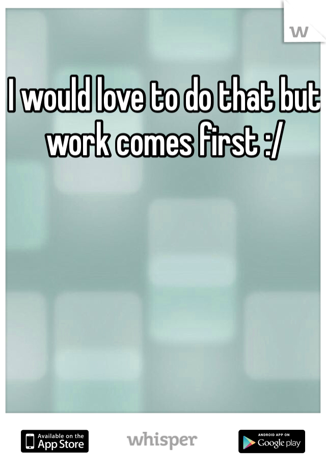 I would love to do that but work comes first :/