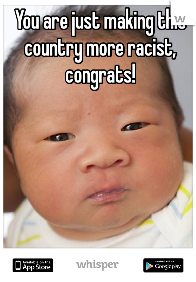You are just making this country more racist, congrats!