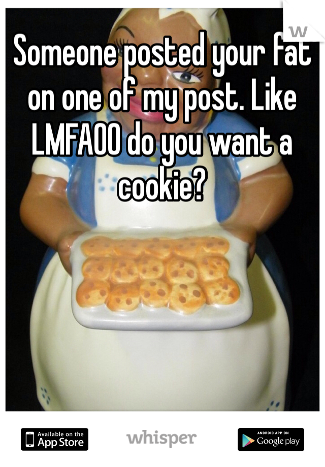 Someone posted your fat on one of my post. Like LMFAOO do you want a cookie? 