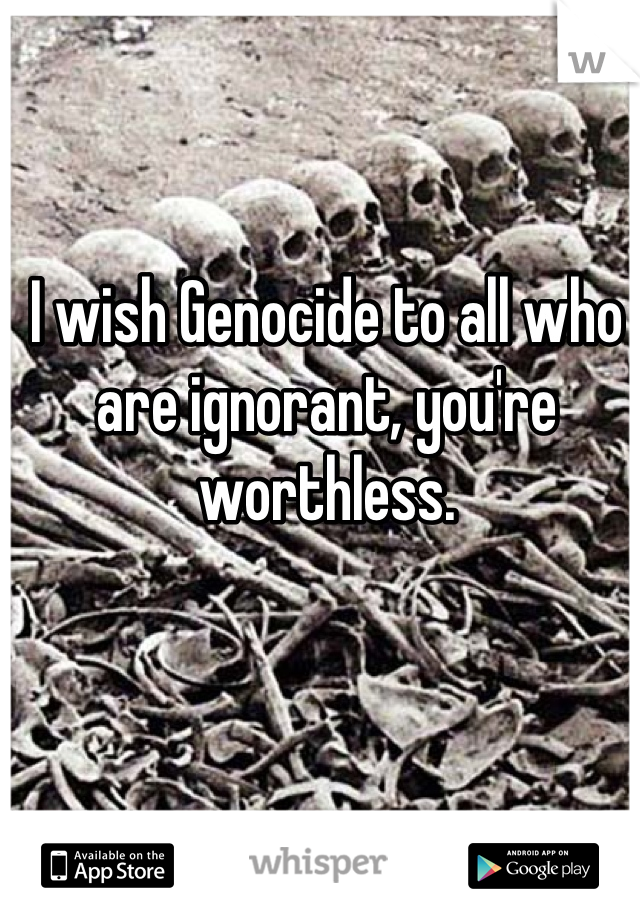 I wish Genocide to all who are ignorant, you're worthless.