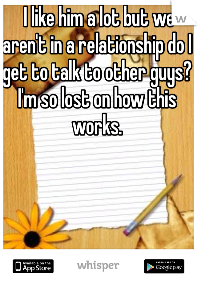  I like him a lot but we aren't in a relationship do I get to talk to other guys? I'm so lost on how this works.