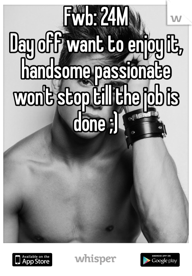 Fwb: 24M 
Day off want to enjoy it,  handsome passionate won't stop till the job is done ;) 