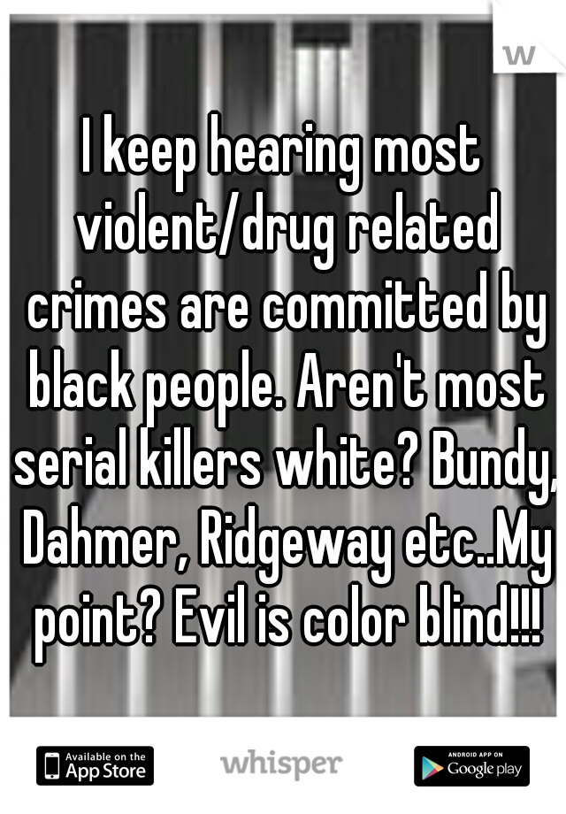 I keep hearing most violent/drug related crimes are committed by black people. Aren't most serial killers white? Bundy, Dahmer, Ridgeway etc..My point? Evil is color blind!!!