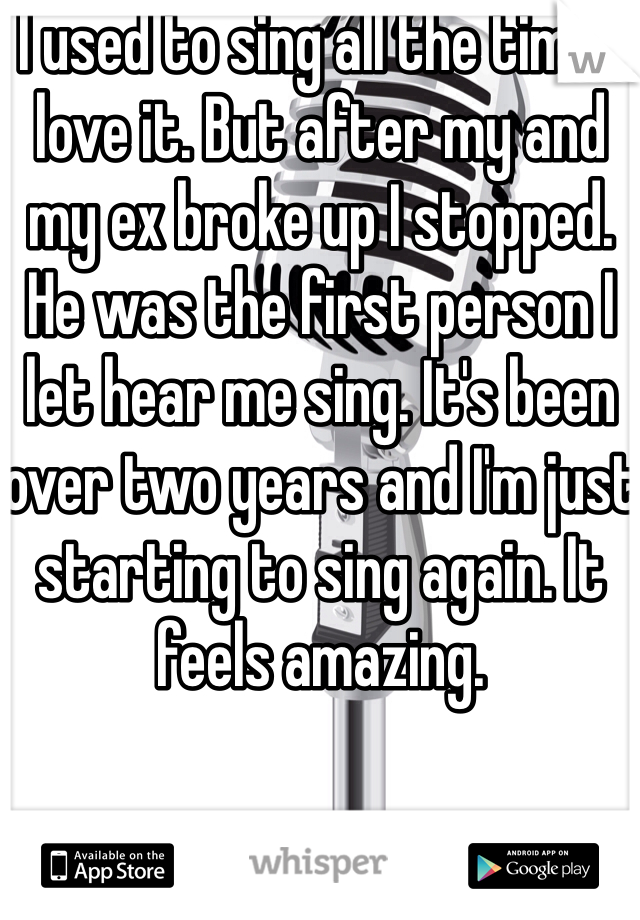 I used to sing all the time I love it. But after my and my ex broke up I stopped. He was the first person I let hear me sing. It's been over two years and I'm just starting to sing again. It feels amazing. 