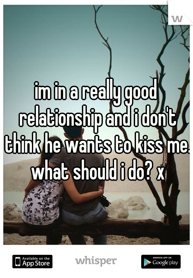im in a really good relationship and i don't think he wants to kiss me. what should i do? x