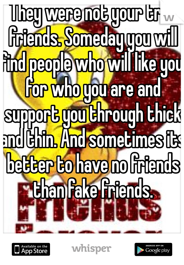 They were not your true friends. Someday you will find people who will like you for who you are and support you through thick and thin. And sometimes its better to have no friends than fake friends.