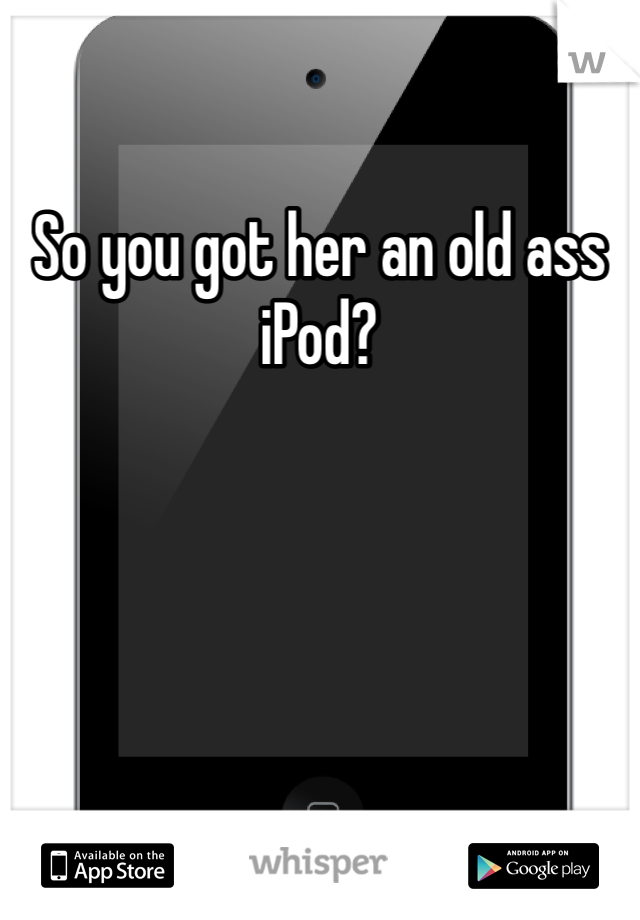 So you got her an old ass iPod?