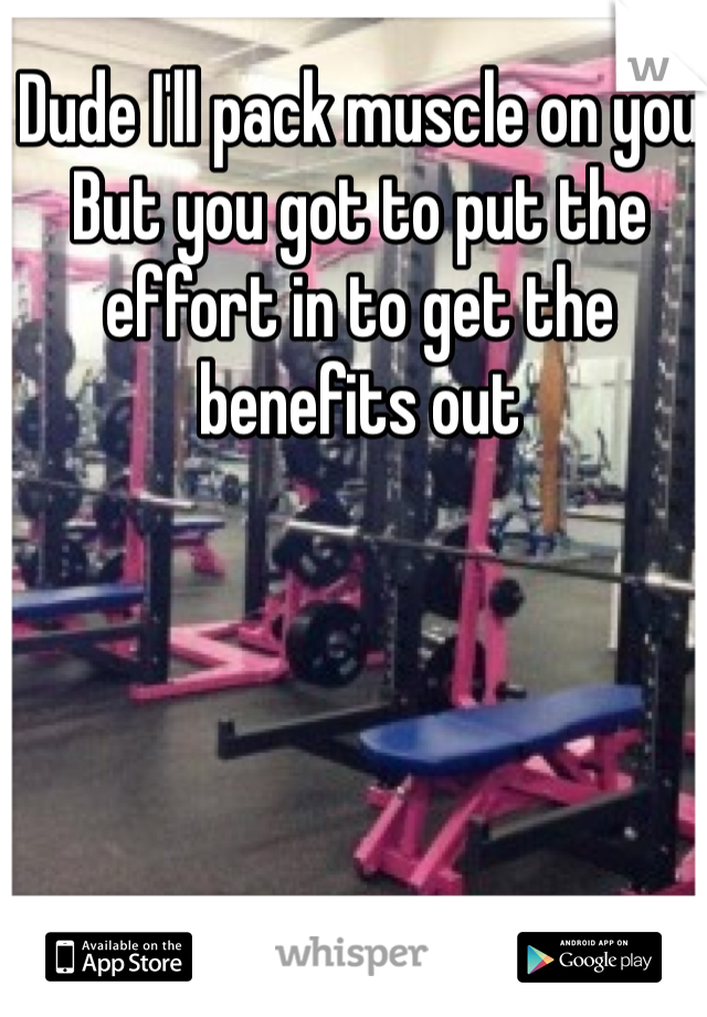 Dude I'll pack muscle on you 
But you got to put the effort in to get the benefits out 