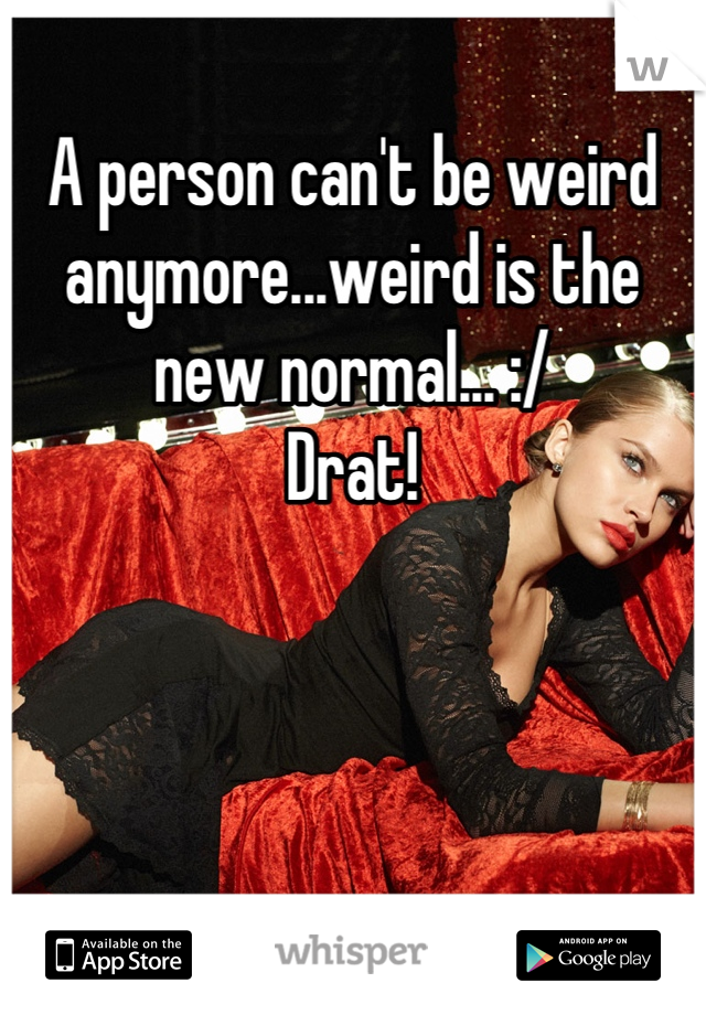 A person can't be weird anymore...weird is the new normal... :/
Drat!