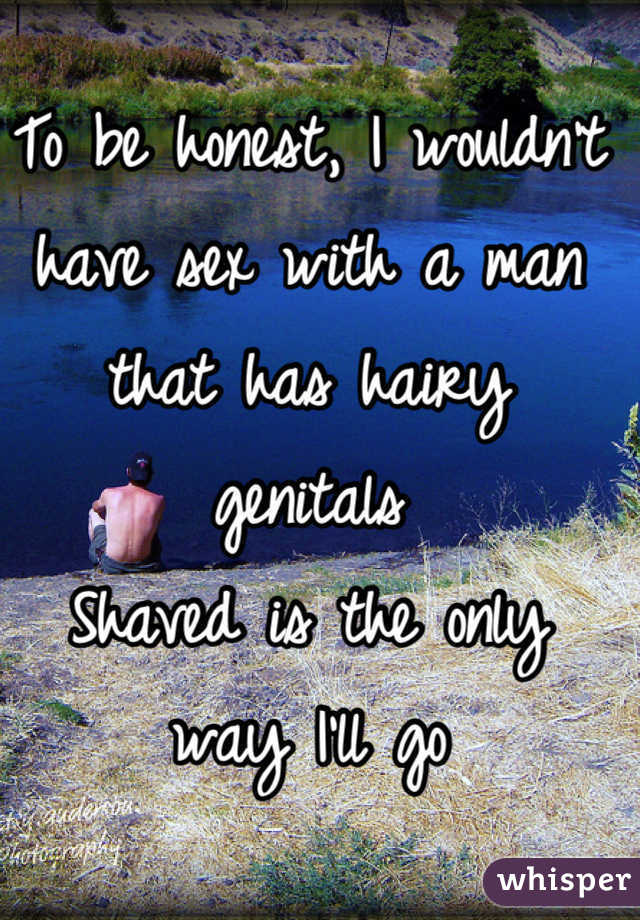 To be honest, I wouldn't have sex with a man that has hairy genitals
Shaved is the only way I'll go