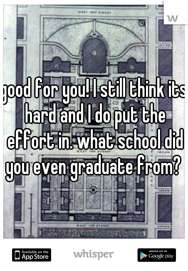 good for you! I still think its hard and I do put the effort in. what school did you even graduate from? 