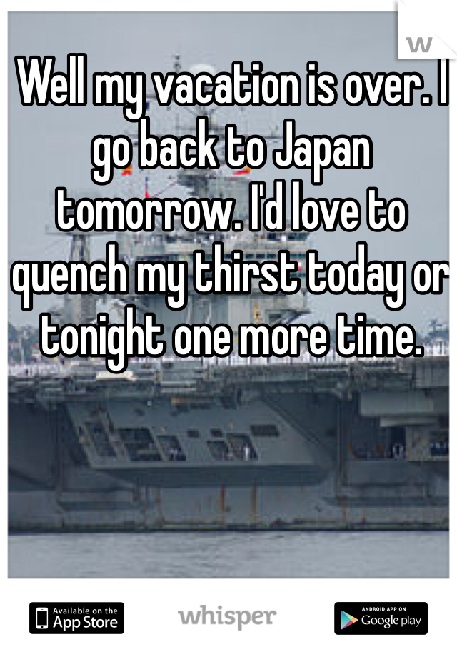 Well my vacation is over. I go back to Japan tomorrow. I'd love to quench my thirst today or tonight one more time.
