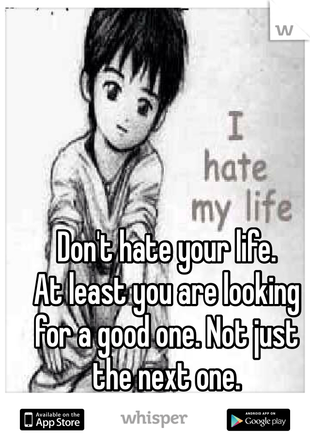 Don't hate your life.
At least you are looking for a good one. Not just the next one.