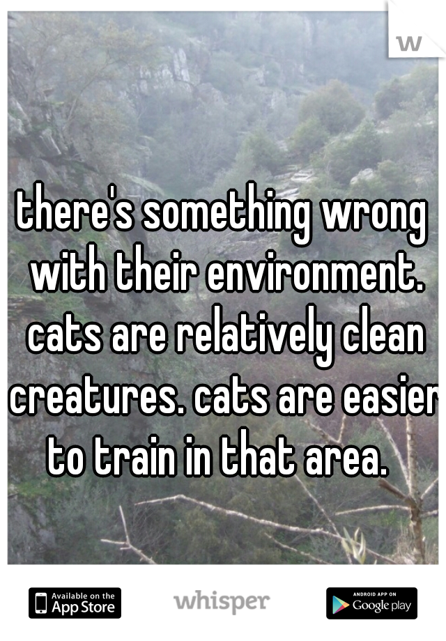 there's something wrong with their environment. cats are relatively clean creatures. cats are easier to train in that area.  